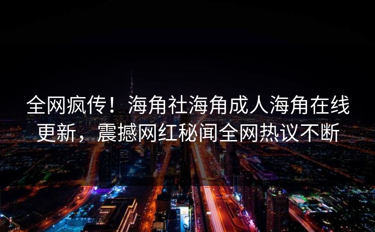 全网疯传！海角社海角成人海角在线更新，震撼网红秘闻全网热议不断