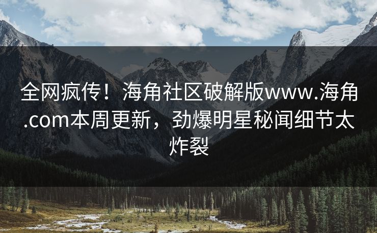 全网疯传！海角社区破解版www.海角.com本周更新，劲爆明星秘闻细节太炸裂