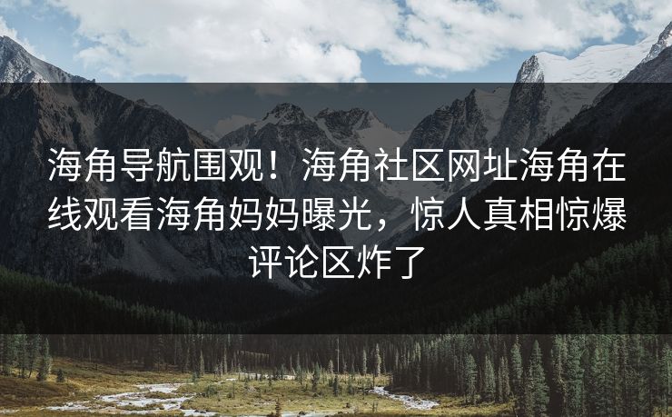 海角导航围观！海角社区网址海角在线观看海角妈妈曝光，惊人真相惊爆评论区炸了