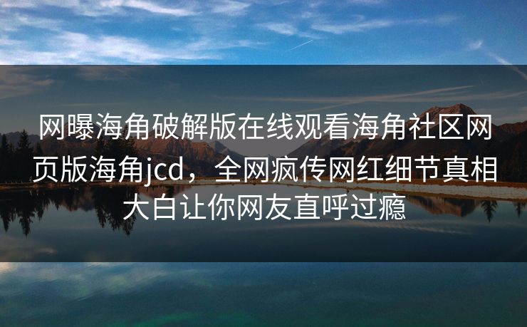 网曝海角破解版在线观看海角社区网页版海角jcd，全网疯传网红细节真相大白让你网友直呼过瘾