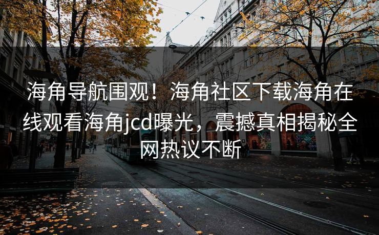 海角导航围观！海角社区下载海角在线观看海角jcd曝光，震撼真相揭秘全网热议不断