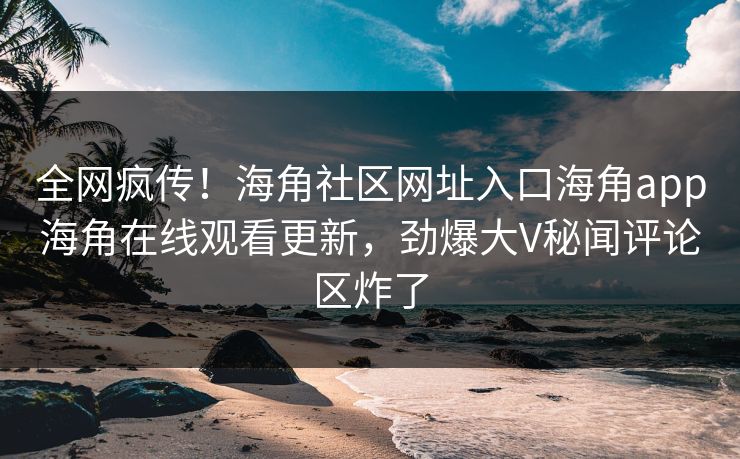 全网疯传！海角社区网址入口海角app海角在线观看更新，劲爆大V秘闻评论区炸了
