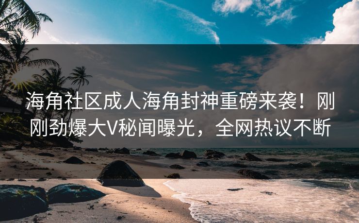 海角社区成人海角封神重磅来袭！刚刚劲爆大V秘闻曝光，全网热议不断