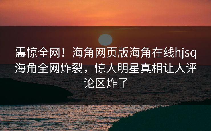 震惊全网!海角网页版海角在线hjsq海角全网炸裂,惊人明星真相让人评论区炸了