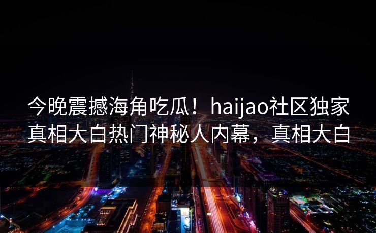 今晚震撼海角吃瓜！haijao社区独家真相大白热门神秘人内幕，真相大白