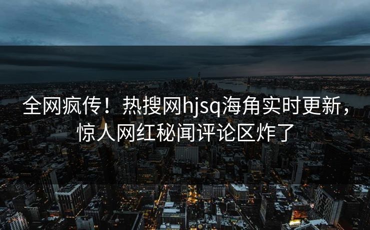 全网疯传!热搜网hjsq海角实时更新,惊人网红秘闻评论区炸了