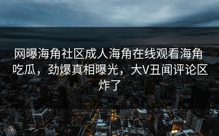 网曝海角社区成人海角在线观看海角 吃瓜，劲爆真相曝光，大V丑闻评论区炸了