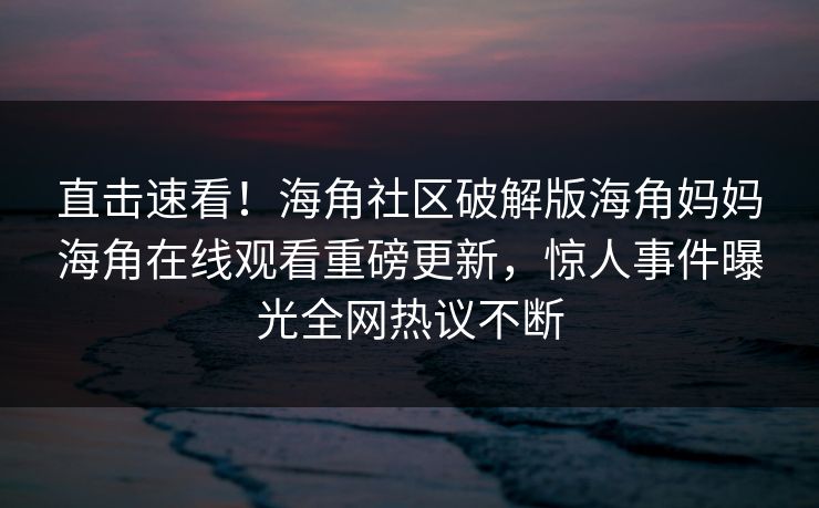 直击速看！海角社区破解版海角妈妈海角在线观看重磅更新，惊人事件曝光全网热议不断