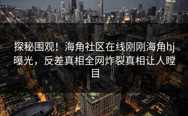 探秘围观！海角社区在线刚刚海角hj曝光，反差真相全网炸裂真相让人瞠目