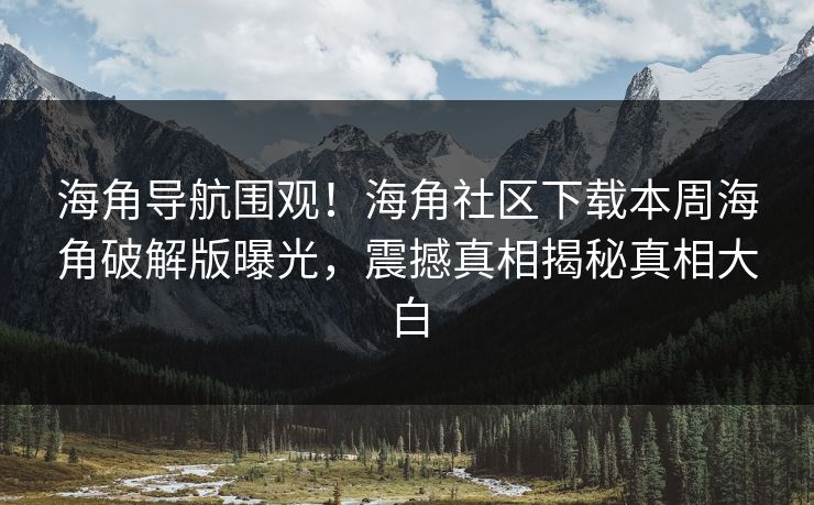 海角导航围观！海角社区下载本周海角破解版曝光，震撼真相揭秘真相大白