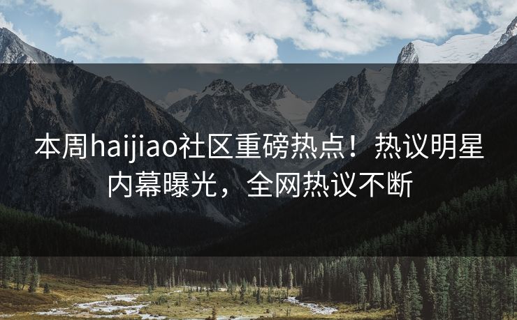 本周haijiao社区重磅热点！热议明星内幕曝光，全网热议不断