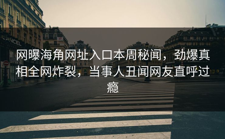 网曝海角网址入口本周秘闻，劲爆真相全网炸裂，当事人丑闻网友直呼过瘾
