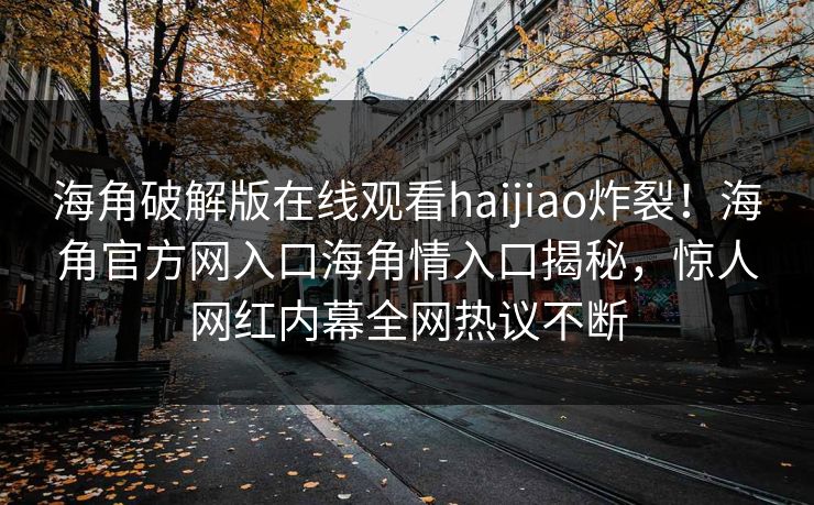 海角破解版在线观看haijiao炸裂！海角官方网入口海角情入口揭秘，惊人网红内幕全网热议不断