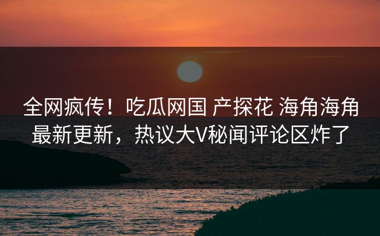 全网疯传!吃瓜网国 产探花 海角海角最新更新,热议大V秘闻评论区炸了