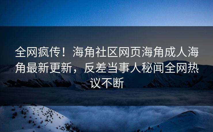 全网疯传!海角社区网页海角成人海角最新更新,反差当事人秘闻全网热议不断