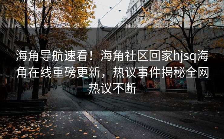 海角导航速看！海角社区回家hjsq海角在线重磅更新，热议事件揭秘全网热议不断