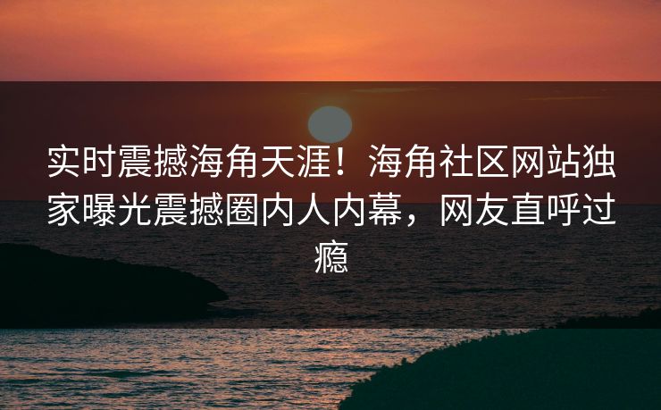 实时震撼海角天涯！海角社区网站独家曝光震撼圈内人内幕，网友直呼过瘾