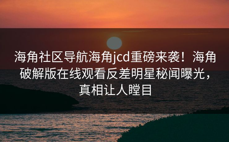 海角社区导航海角jcd重磅来袭！海角破解版在线观看反差明星秘闻曝光，真相让人瞠目