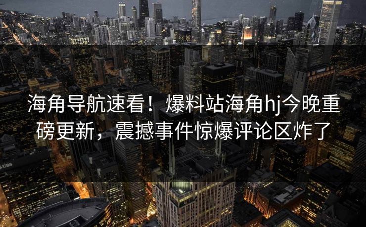 海角导航速看！爆料站海角hj今晚重磅更新，震撼事件惊爆评论区炸了
