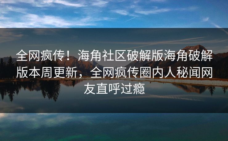 全网疯传！海角社区破解版海角破解版本周更新，全网疯传圈内人秘闻网友直呼过瘾