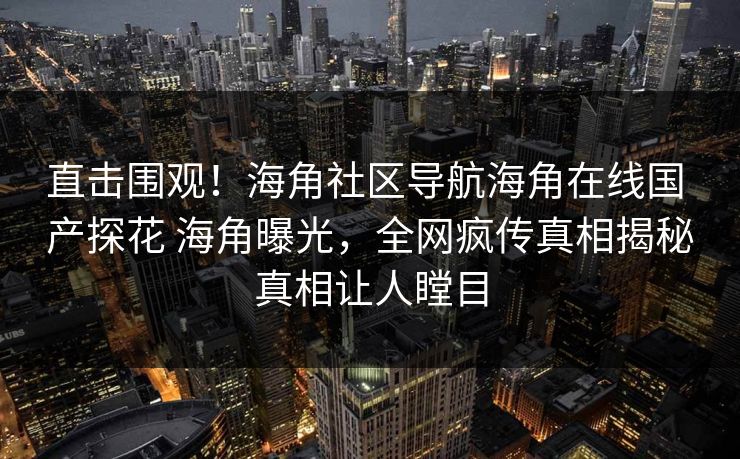 直击围观！海角社区导航海角在线国 产探花 海角曝光，全网疯传真相揭秘真相让人瞠目