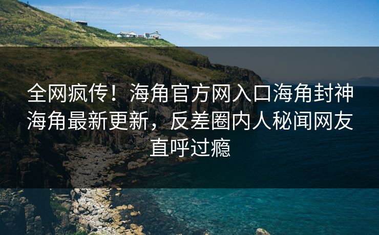 全网疯传！海角官方网入口海角封神海角最新更新，反差圈内人秘闻网友直呼过瘾