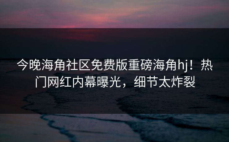 今晚海角社区免费版重磅海角hj！热门网红内幕曝光，细节太炸裂