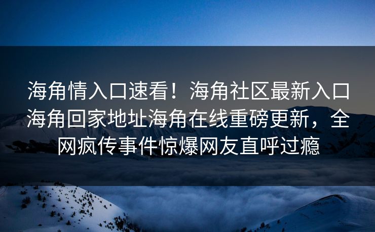 海角情入口速看！海角社区最新入口海角回家地址海角在线重磅更新，全网疯传事件惊爆网友直呼过瘾