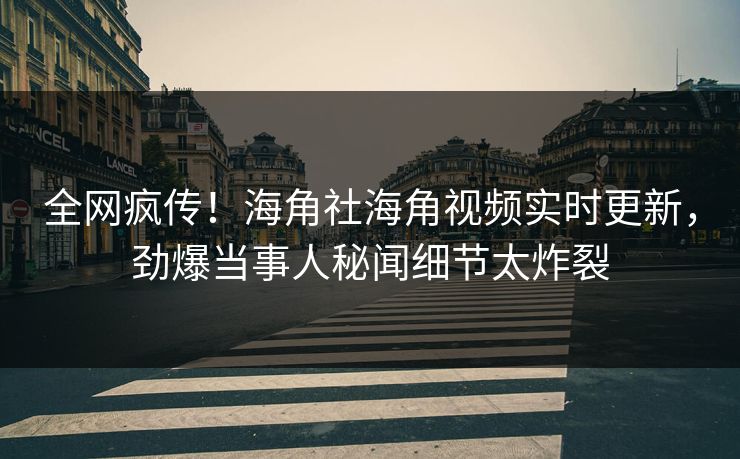 全网疯传！海角社海角视频实时更新，劲爆当事人秘闻细节太炸裂