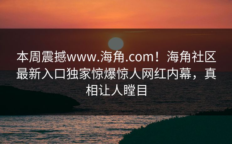 本周震撼www.海角.com！海角社区最新入口独家惊爆惊人网红内幕，真相让人瞠目