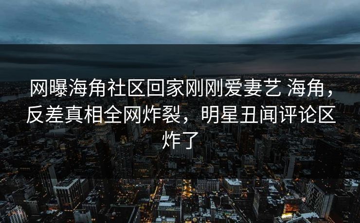 网曝海角社区回家刚刚爱妻艺 海角，反差真相全网炸裂，明星丑闻评论区炸了