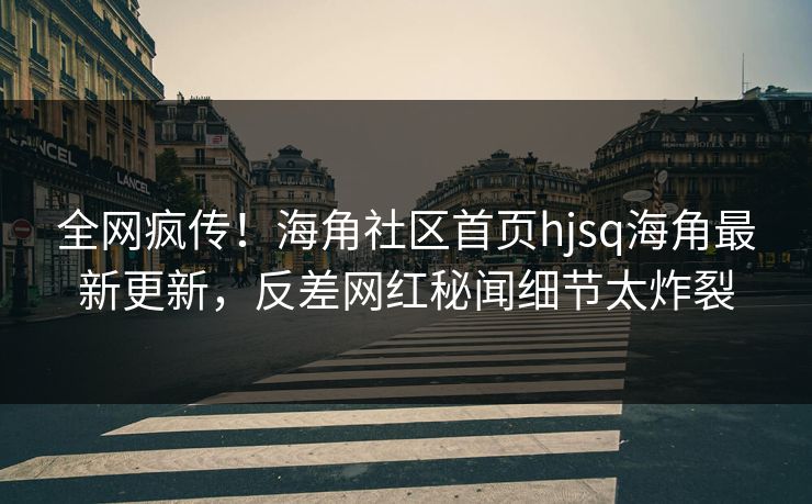 全网疯传！海角社区首页hjsq海角最新更新，反差网红秘闻细节太炸裂