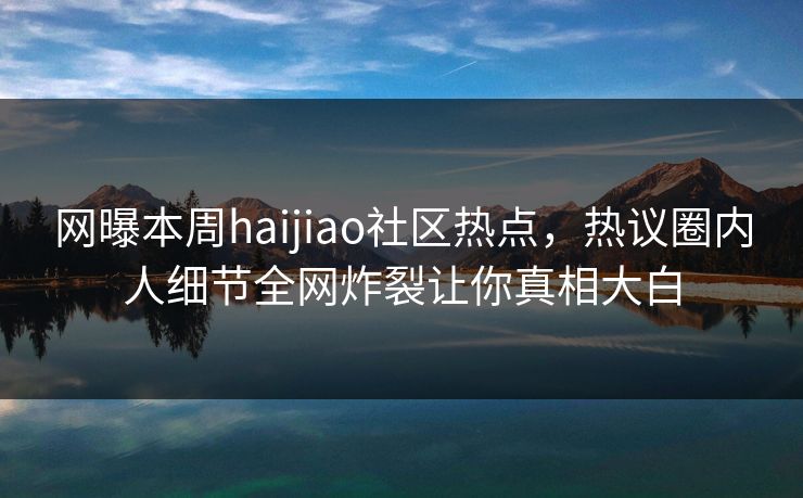 网曝本周haijiao社区热点，热议圈内人细节全网炸裂让你真相大白