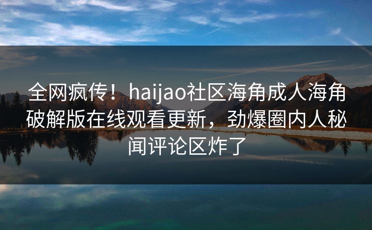 全网疯传！haijao社区海角成人海角破解版在线观看更新，劲爆圈内人秘闻评论区炸了