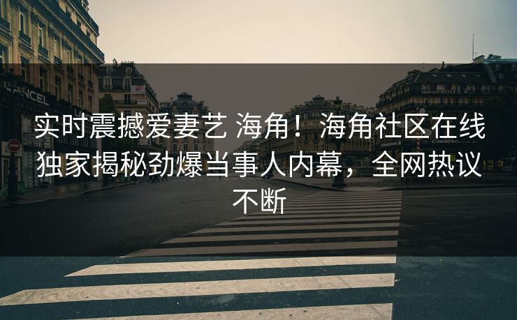 实时震撼爱妻艺 海角！海角社区在线独家揭秘劲爆当事人内幕，全网热议不断