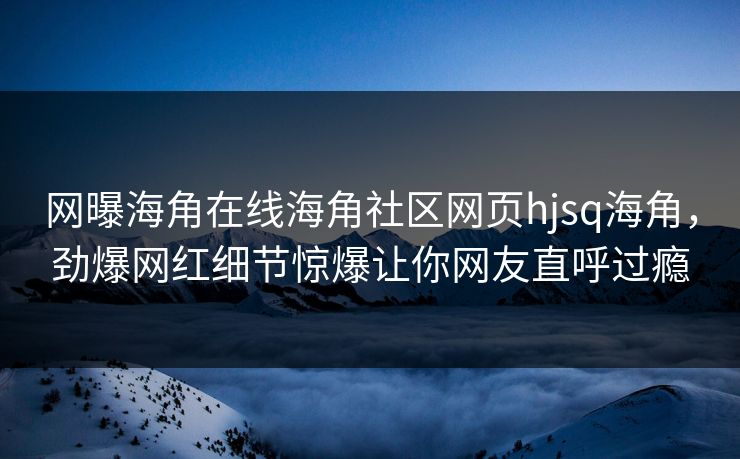 网曝海角在线海角社区网页hjsq海角，劲爆网红细节惊爆让你网友直呼过瘾