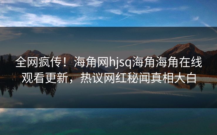 全网疯传！海角网hjsq海角海角在线观看更新，热议网红秘闻真相大白