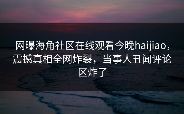 网曝海角社区在线观看今晚haijiao，震撼真相全网炸裂，当事人丑闻评论区炸了