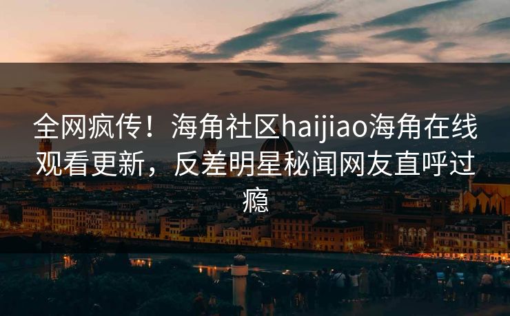 全网疯传！海角社区haijiao海角在线观看更新，反差明星秘闻网友直呼过瘾