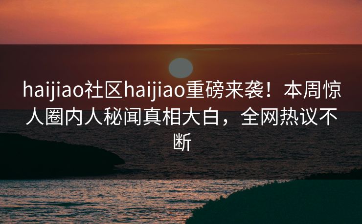 haijiao社区haijiao重磅来袭！本周惊人圈内人秘闻真相大白，全网热议不断