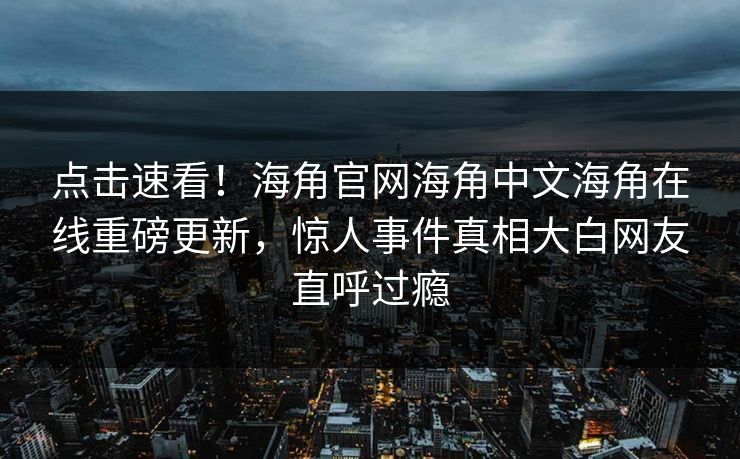点击速看！海角官网海角中文海角在线重磅更新，惊人事件真相大白网友直呼过瘾