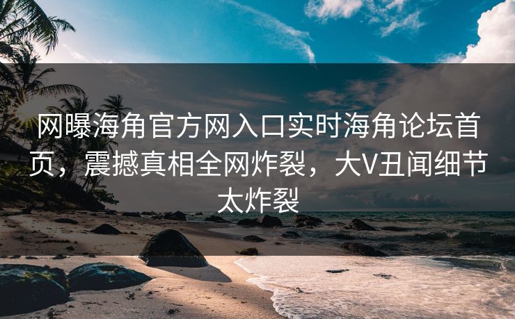 网曝海角官方网入口实时海角论坛首页，震撼真相全网炸裂，大V丑闻细节太炸裂