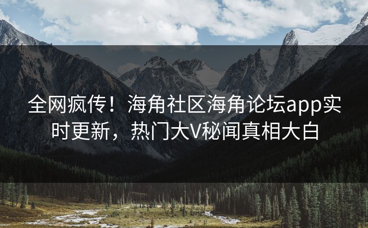 全网疯传！海角社区海角论坛app实时更新，热门大V秘闻真相大白