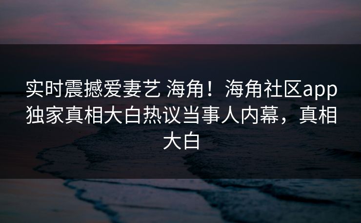 实时震撼爱妻艺 海角！海角社区app独家真相大白热议当事人内幕，真相大白