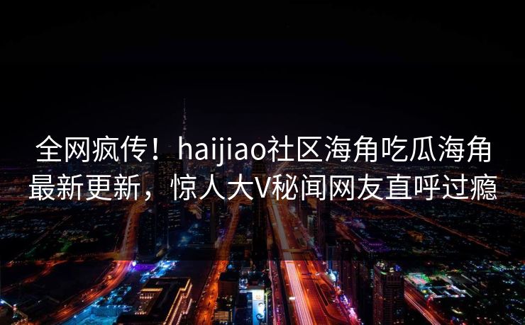 全网疯传！haijiao社区海角吃瓜海角最新更新，惊人大V秘闻网友直呼过瘾