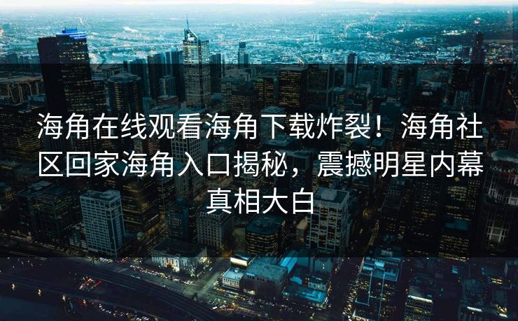 海角在线观看海角下载炸裂！海角社区回家海角入口揭秘，震撼明星内幕真相大白