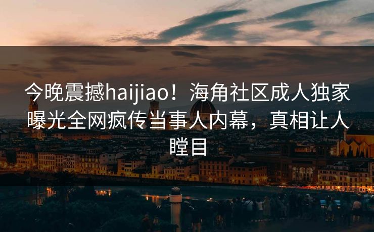 今晚震撼haijiao！海角社区成人独家曝光全网疯传当事人内幕，真相让人瞠目