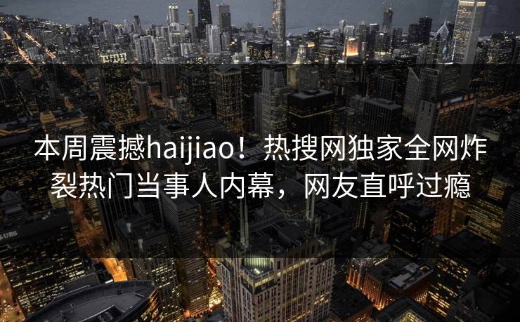本周震撼haijiao！热搜网独家全网炸裂热门当事人内幕，网友直呼过瘾
