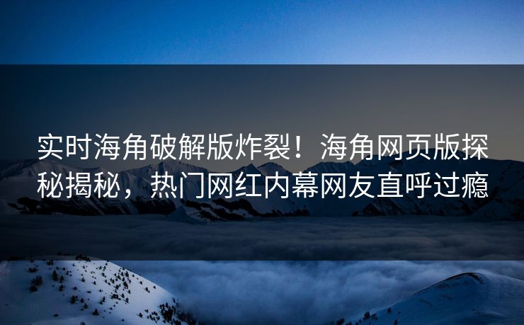 实时海角破解版炸裂！海角网页版探秘揭秘，热门网红内幕网友直呼过瘾