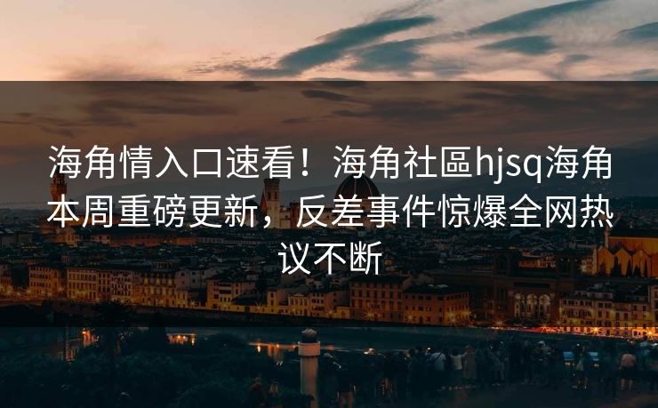 海角情入口速看！海角社區hjsq海角本周重磅更新，反差事件惊爆全网热议不断